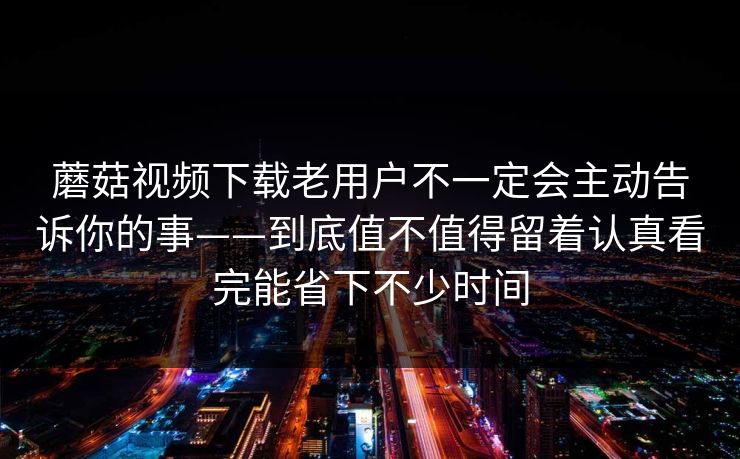 蘑菇视频下载老用户不一定会主动告诉你的事——到底值不值得留着认真看完能省下不少时间