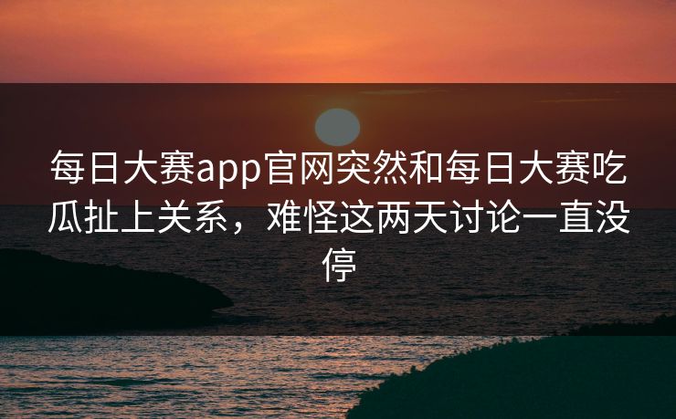 每日大赛app官网突然和每日大赛吃瓜扯上关系，难怪这两天讨论一直没停