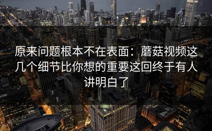 原来问题根本不在表面：蘑菇视频这几个细节比你想的重要这回终于有人讲明白了