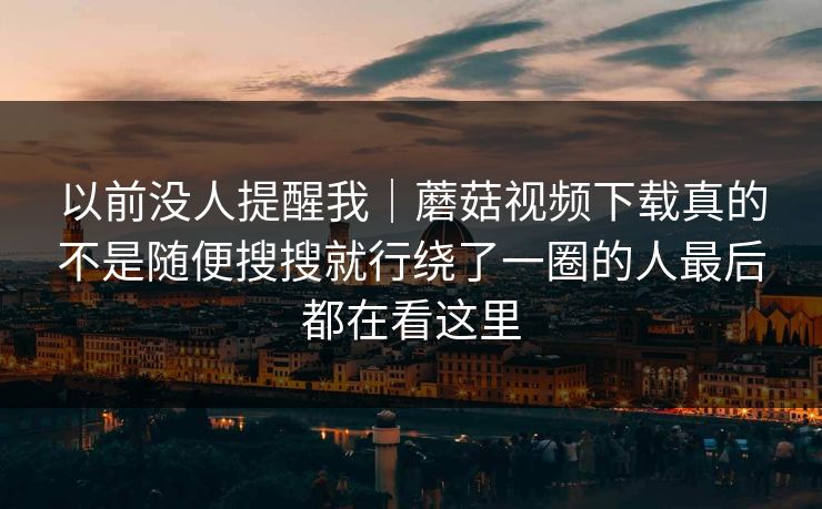 以前没人提醒我｜蘑菇视频下载真的不是随便搜搜就行绕了一圈的人最后都在看这里