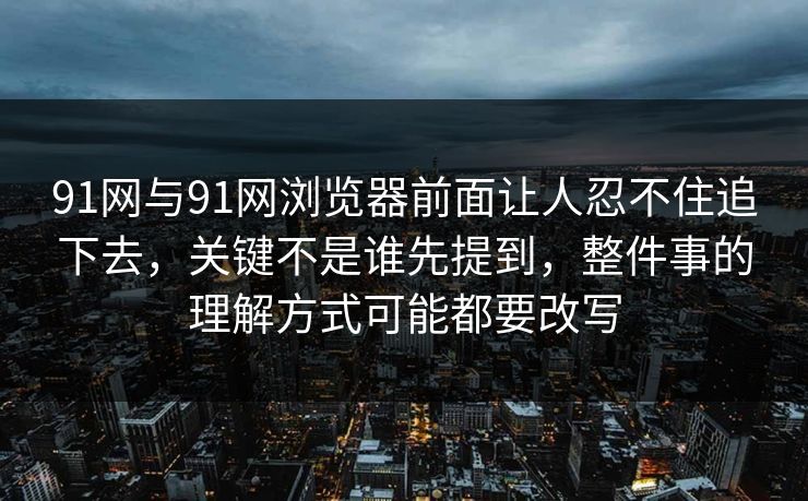 91网与91网浏览器前面让人忍不住追下去，关键不是谁先提到，整件事的理解方式可能都要改写