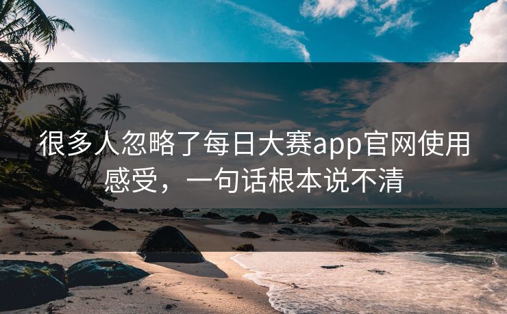 很多人忽略了每日大赛app官网使用感受，一句话根本说不清