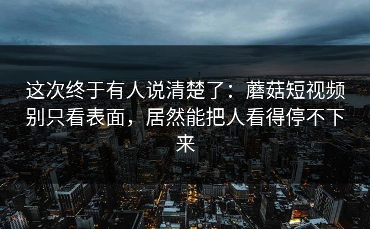 这次终于有人说清楚了：蘑菇短视频别只看表面，居然能把人看得停不下来