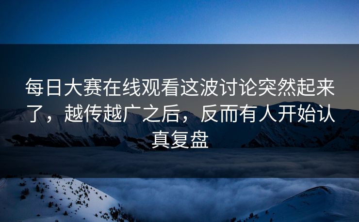 每日大赛在线观看这波讨论突然起来了，越传越广之后，反而有人开始认真复盘