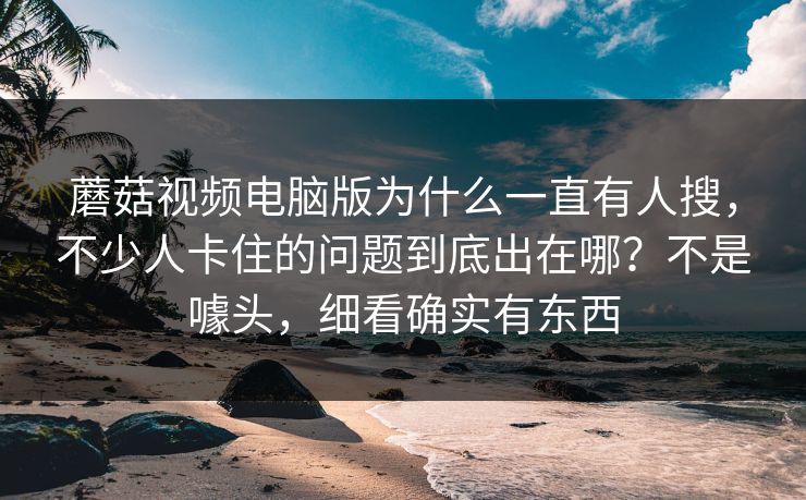 蘑菇视频电脑版为什么一直有人搜，不少人卡住的问题到底出在哪？不是噱头，细看确实有东西