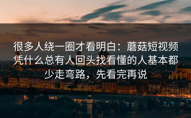 很多人绕一圈才看明白：蘑菇短视频凭什么总有人回头找看懂的人基本都少走弯路，先看完再说