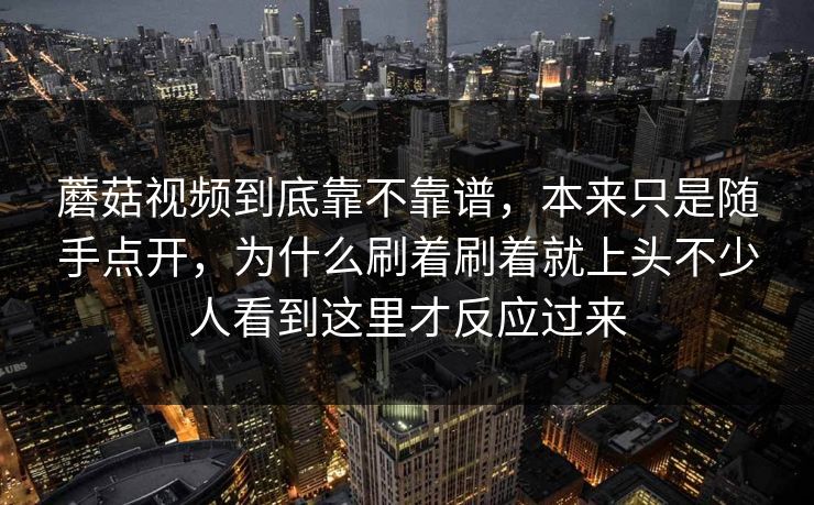 蘑菇视频到底靠不靠谱，本来只是随手点开，为什么刷着刷着就上头不少人看到这里才反应过来