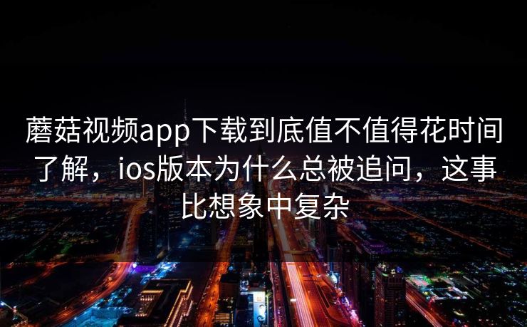 蘑菇视频app下载到底值不值得花时间了解，ios版本为什么总被追问，这事比想象中复杂
