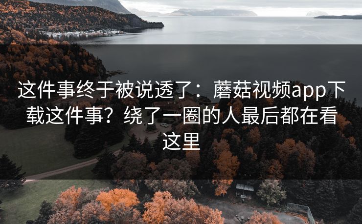 这件事终于被说透了：蘑菇视频app下载这件事？绕了一圈的人最后都在看这里