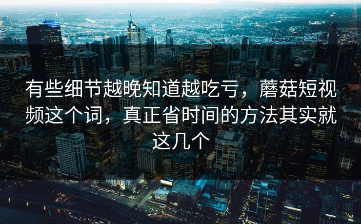 有些细节越晚知道越吃亏，蘑菇短视频这个词，真正省时间的方法其实就这几个