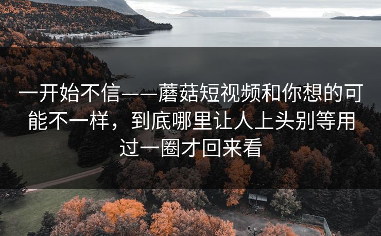 一开始不信——蘑菇短视频和你想的可能不一样，到底哪里让人上头别等用过一圈才回来看