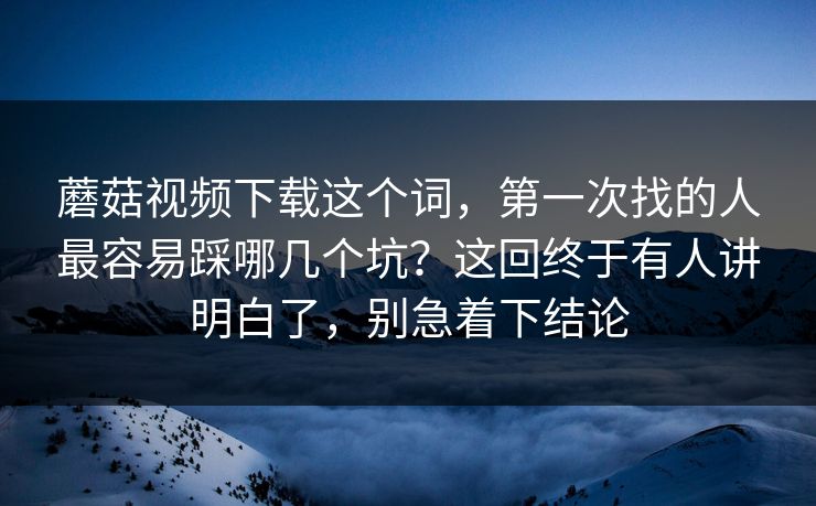 蘑菇视频下载这个词，第一次找的人最容易踩哪几个坑？这回终于有人讲明白了，别急着下结论