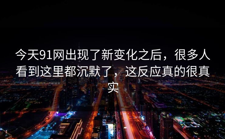 今天91网出现了新变化之后，很多人看到这里都沉默了，这反应真的很真实