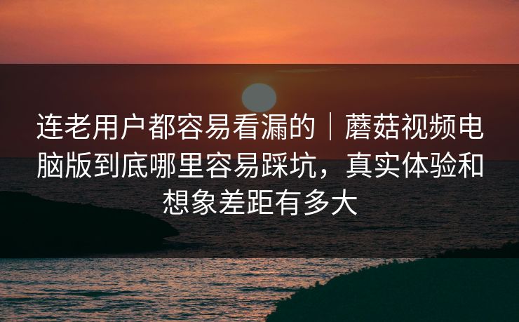 连老用户都容易看漏的｜蘑菇视频电脑版到底哪里容易踩坑，真实体验和想象差距有多大