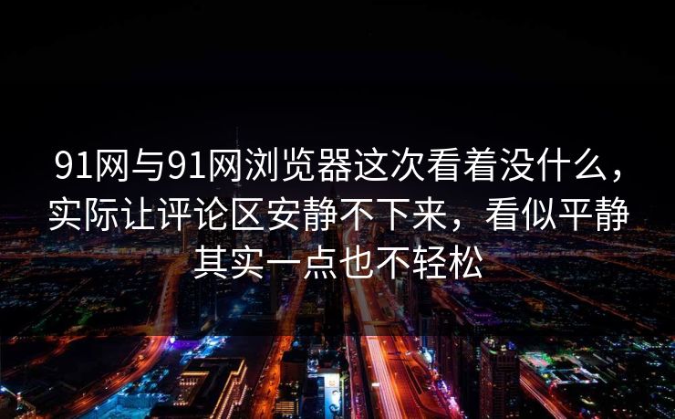 91网与91网浏览器这次看着没什么，实际让评论区安静不下来，看似平静其实一点也不轻松