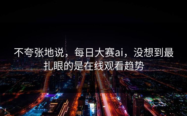 不夸张地说，每日大赛ai，没想到最扎眼的是在线观看趋势