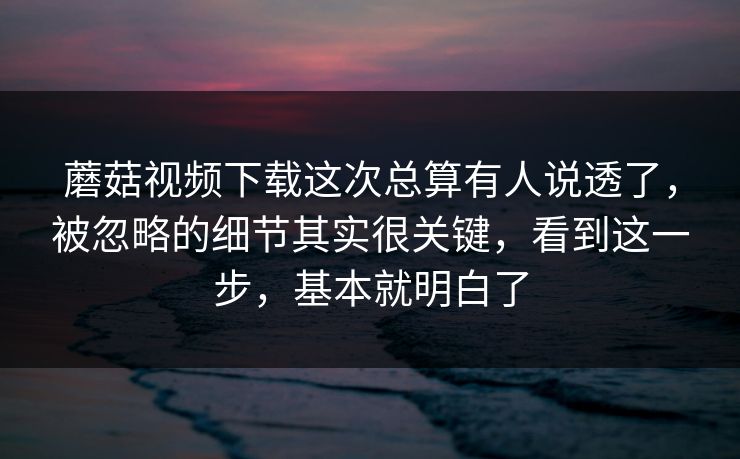 蘑菇视频下载这次总算有人说透了，被忽略的细节其实很关键，看到这一步，基本就明白了