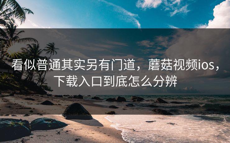 看似普通其实另有门道，蘑菇视频ios，下载入口到底怎么分辨