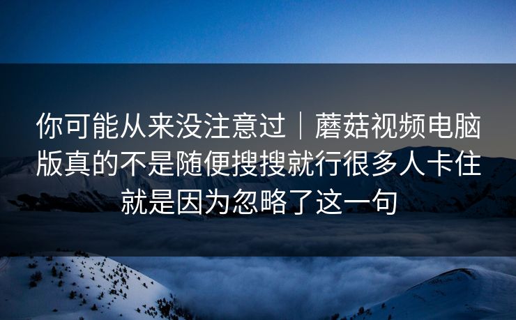 你可能从来没注意过｜蘑菇视频电脑版真的不是随便搜搜就行很多人卡住就是因为忽略了这一句