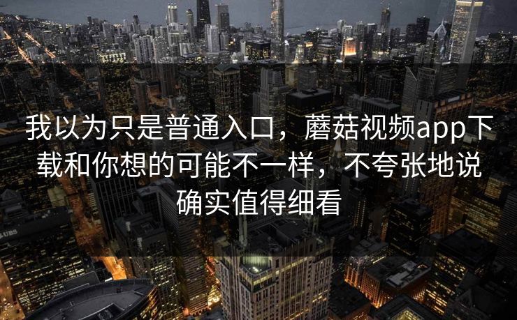 我以为只是普通入口，蘑菇视频app下载和你想的可能不一样，不夸张地说确实值得细看