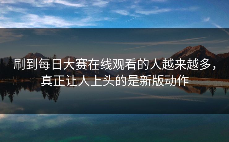 刷到每日大赛在线观看的人越来越多，真正让人上头的是新版动作