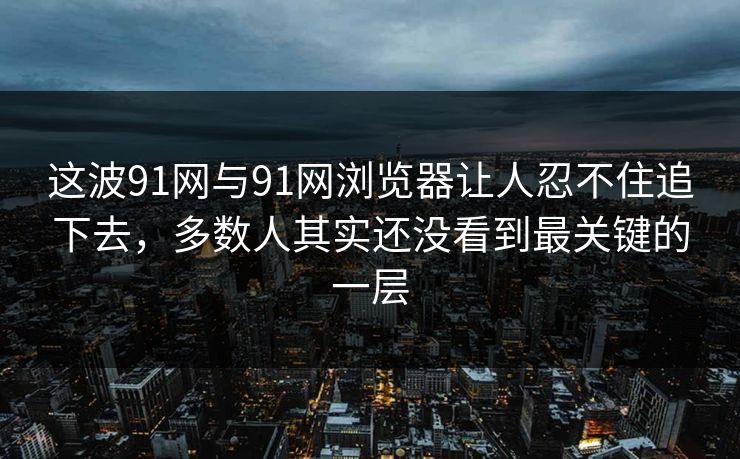 这波91网与91网浏览器让人忍不住追下去，多数人其实还没看到最关键的一层
