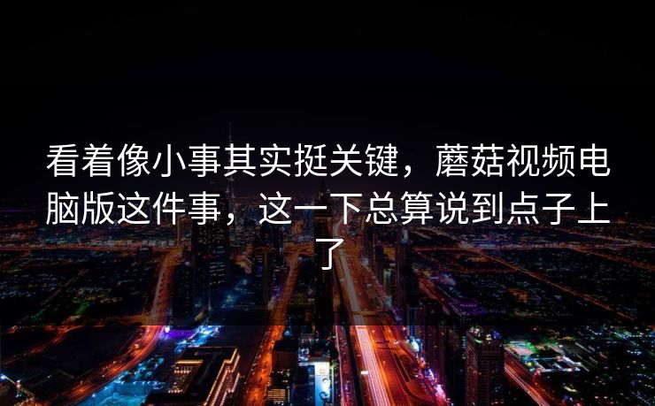 看着像小事其实挺关键，蘑菇视频电脑版这件事，这一下总算说到点子上了