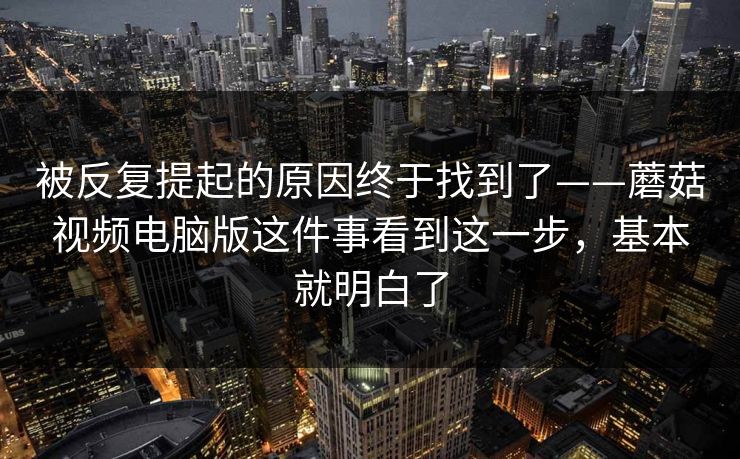 被反复提起的原因终于找到了——蘑菇视频电脑版这件事看到这一步，基本就明白了
