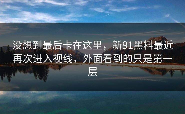 没想到最后卡在这里，新91黑料最近再次进入视线，外面看到的只是第一层