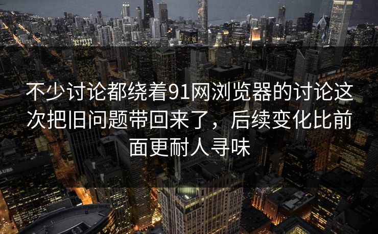 不少讨论都绕着91网浏览器的讨论这次把旧问题带回来了，后续变化比前面更耐人寻味
