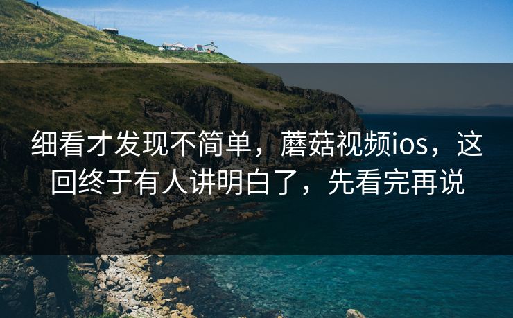 细看才发现不简单，蘑菇视频ios，这回终于有人讲明白了，先看完再说