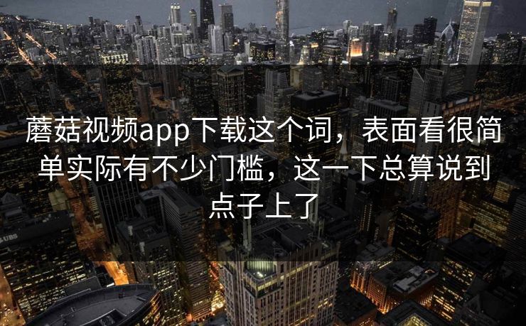 蘑菇视频app下载这个词，表面看很简单实际有不少门槛，这一下总算说到点子上了