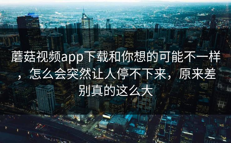 蘑菇视频app下载和你想的可能不一样，怎么会突然让人停不下来，原来差别真的这么大