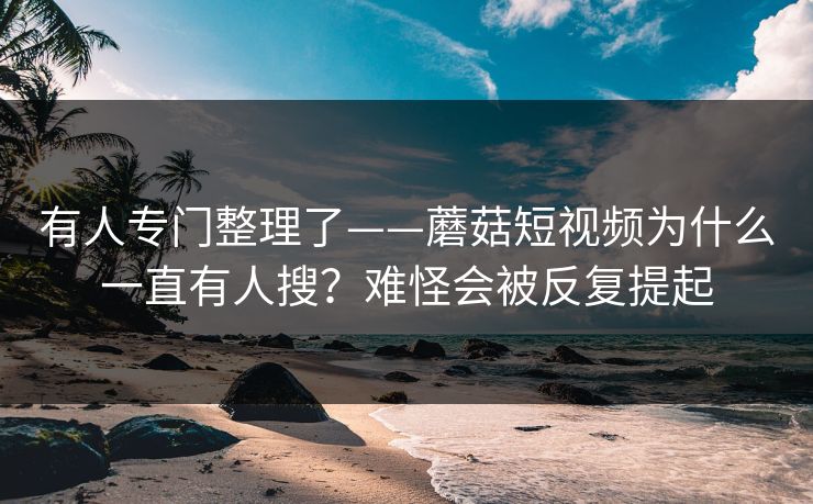 有人专门整理了——蘑菇短视频为什么一直有人搜？难怪会被反复提起