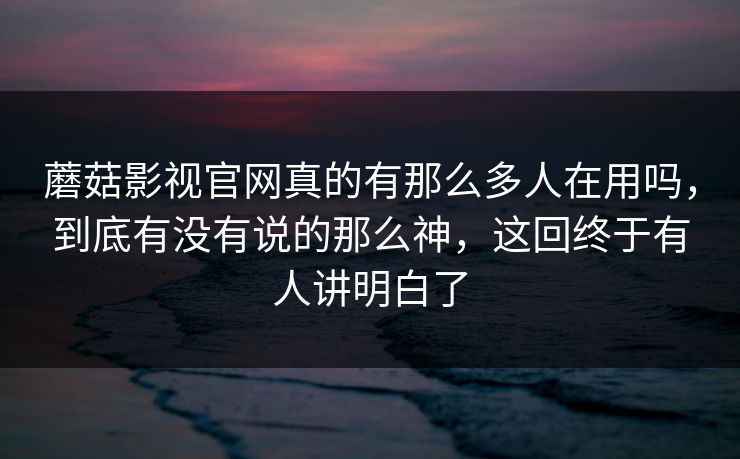 蘑菇影视官网真的有那么多人在用吗，到底有没有说的那么神，这回终于有人讲明白了