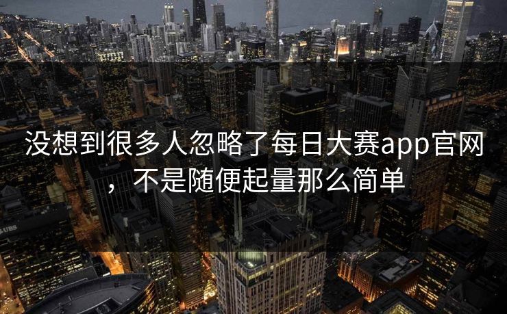 没想到很多人忽略了每日大赛app官网，不是随便起量那么简单