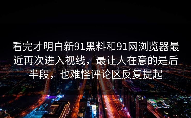 看完才明白新91黑料和91网浏览器最近再次进入视线，最让人在意的是后半段，也难怪评论区反复提起