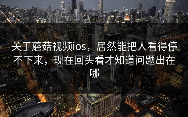 关于蘑菇视频ios，居然能把人看得停不下来，现在回头看才知道问题出在哪