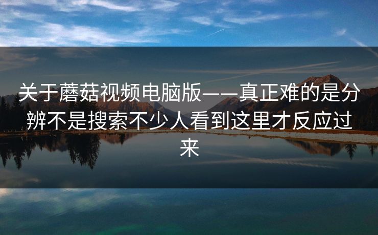 关于蘑菇视频电脑版——真正难的是分辨不是搜索不少人看到这里才反应过来