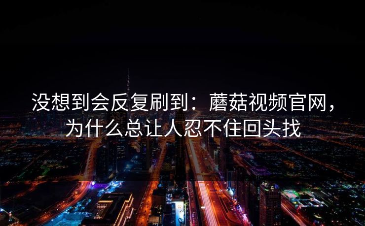 没想到会反复刷到：蘑菇视频官网，为什么总让人忍不住回头找