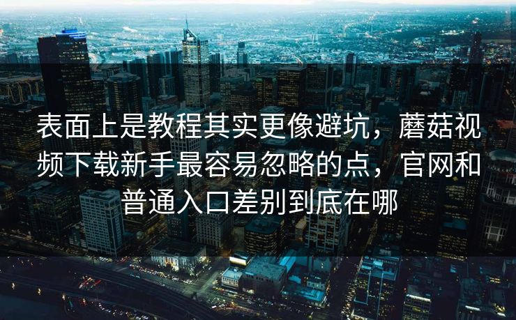 表面上是教程其实更像避坑，蘑菇视频下载新手最容易忽略的点，官网和普通入口差别到底在哪