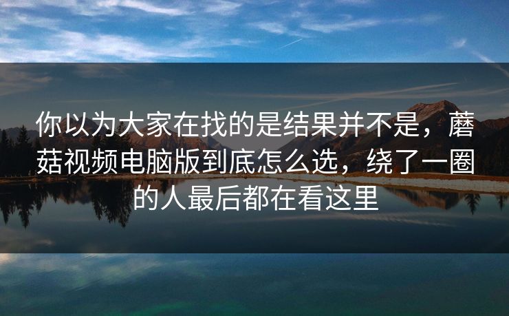 你以为大家在找的是结果并不是，蘑菇视频电脑版到底怎么选，绕了一圈的人最后都在看这里
