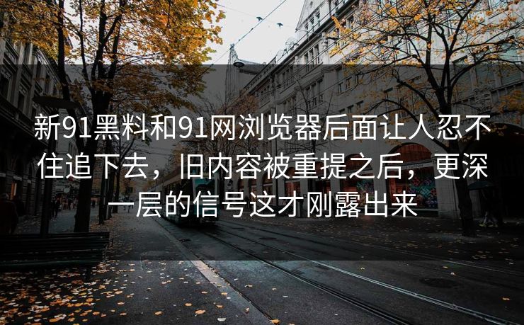 新91黑料和91网浏览器后面让人忍不住追下去，旧内容被重提之后，更深一层的信号这才刚露出来