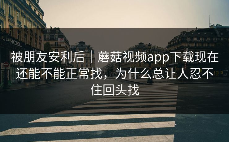 被朋友安利后｜蘑菇视频app下载现在还能不能正常找，为什么总让人忍不住回头找