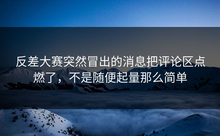 反差大赛突然冒出的消息把评论区点燃了，不是随便起量那么简单