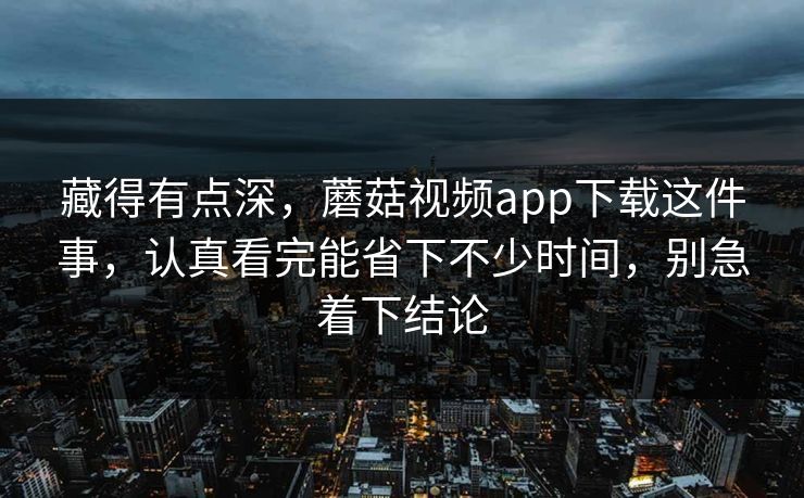 藏得有点深，蘑菇视频app下载这件事，认真看完能省下不少时间，别急着下结论