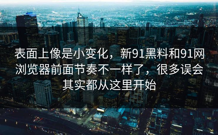 表面上像是小变化，新91黑料和91网浏览器前面节奏不一样了，很多误会其实都从这里开始