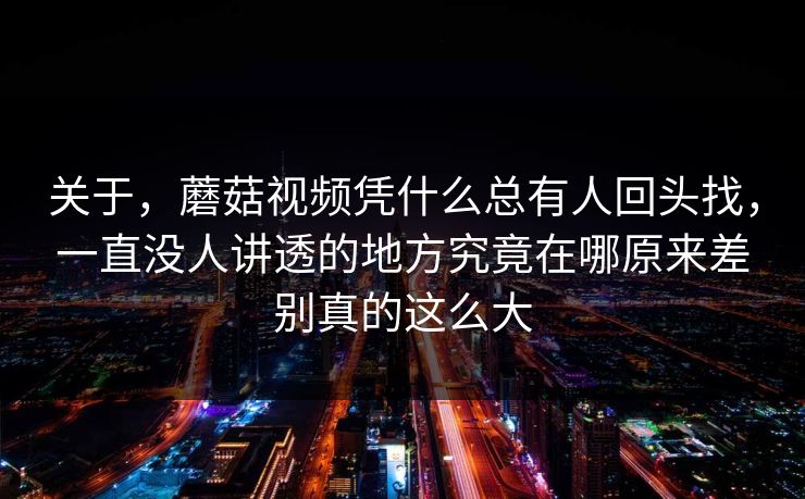 关于，蘑菇视频凭什么总有人回头找，一直没人讲透的地方究竟在哪原来差别真的这么大