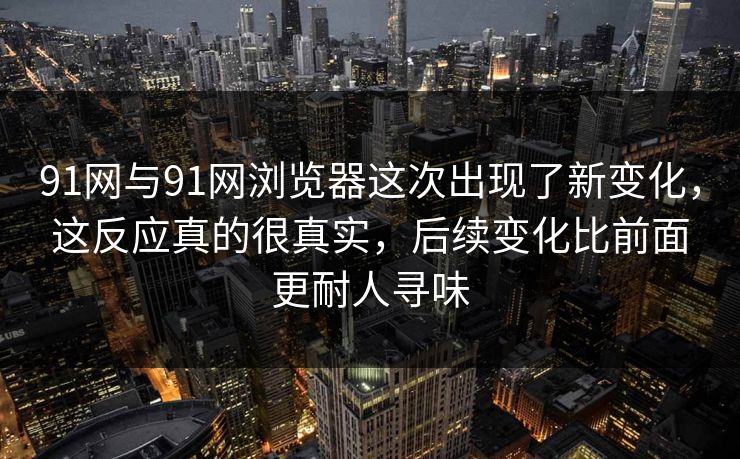 91网与91网浏览器这次出现了新变化，这反应真的很真实，后续变化比前面更耐人寻味