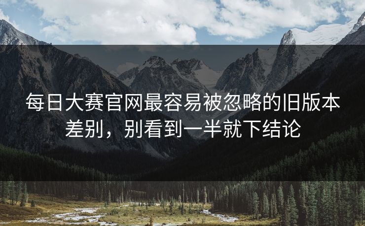 每日大赛官网最容易被忽略的旧版本差别，别看到一半就下结论
